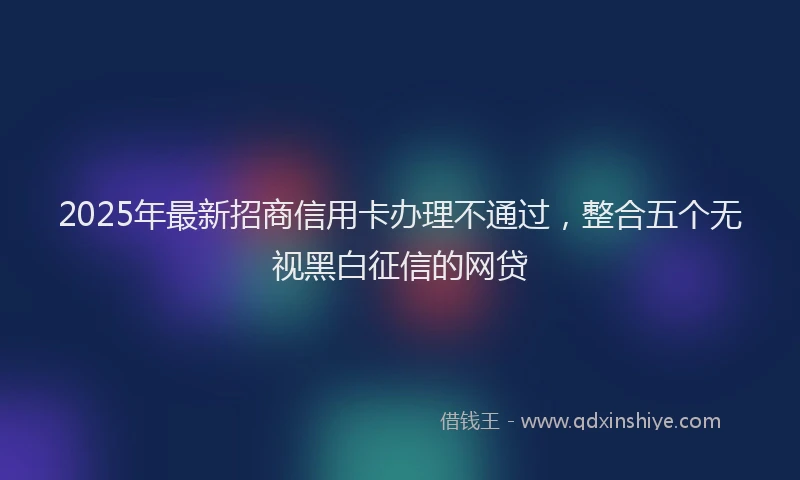 2025年最新招商信用卡办理不通过，整合五个无视黑白征信的网贷