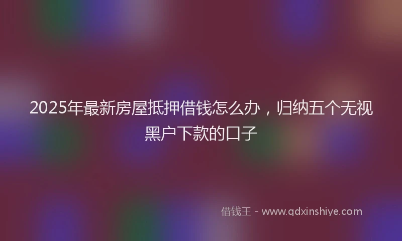 2025年最新房屋抵押借钱怎么办，归纳五个无视黑户下款的口子