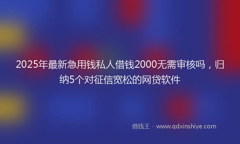 2025年最新急用钱私人借钱2000无需审核吗，归纳5个对征信宽松的网贷软件