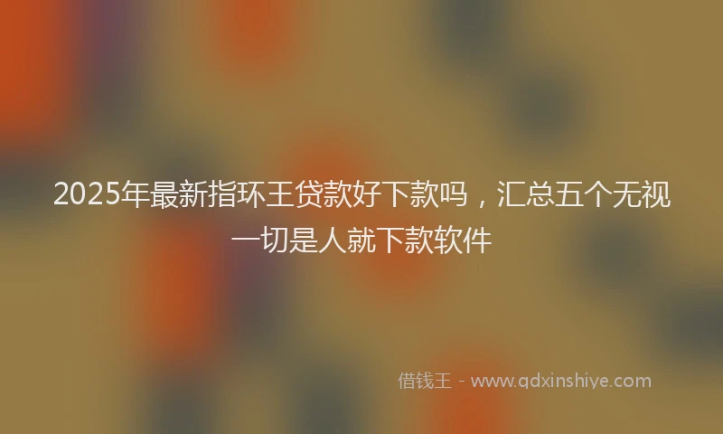 2025年最新指环王贷款好下款吗，汇总五个无视一切是人就下款软件