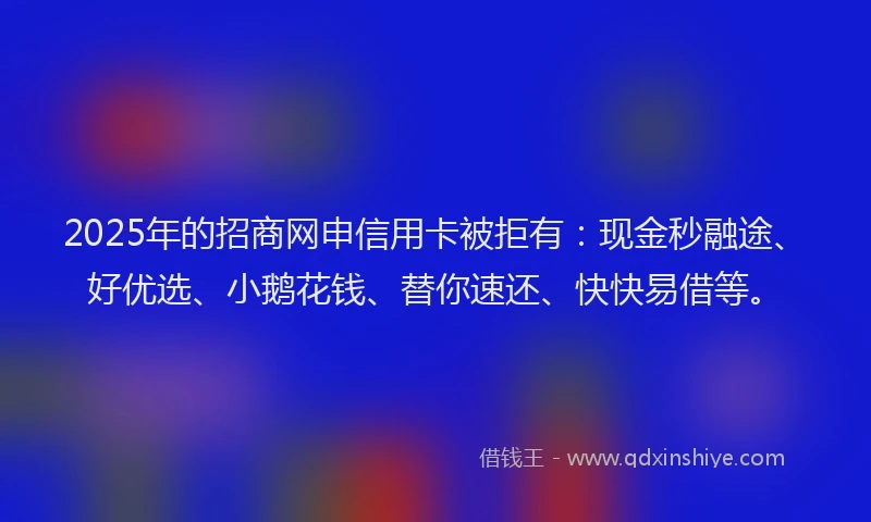 2025年的招商网申信用卡被拒有：现金秒融途、好优选、小鹅花钱、替你速还、快快易借等。