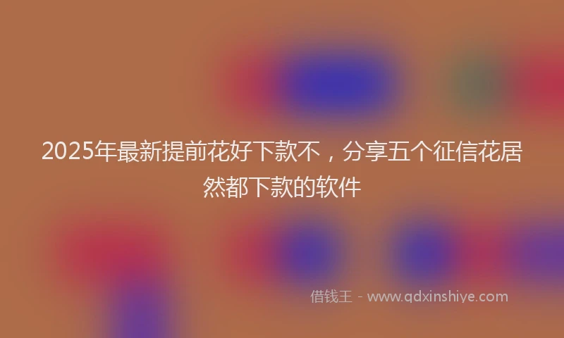 2025年最新提前花好下款不，分享五个征信花居然都下款的软件