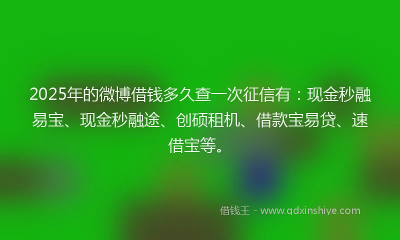 2025年的微博借钱多久查一次征信有：现金秒融易宝、现金秒融途、创硕租机、借款宝易贷、速借宝等。