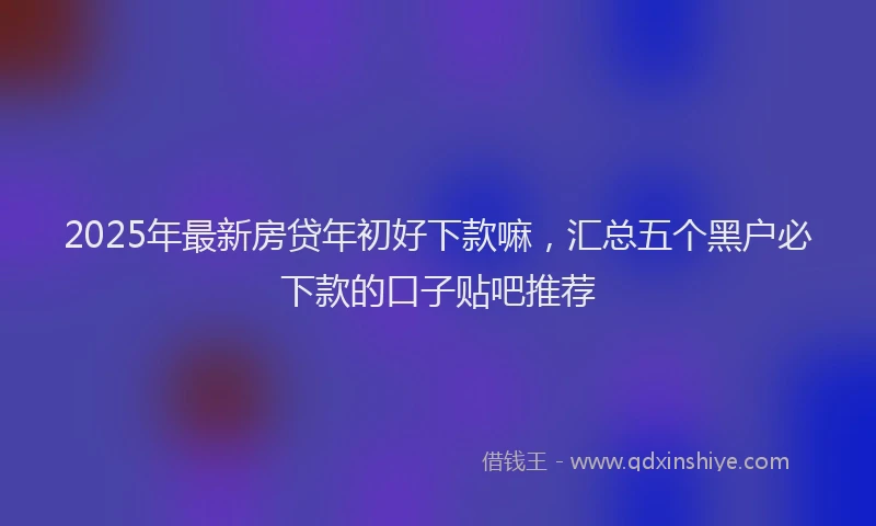 2025年最新房贷年初好下款嘛，汇总五个黑户必下款的口子贴吧推荐