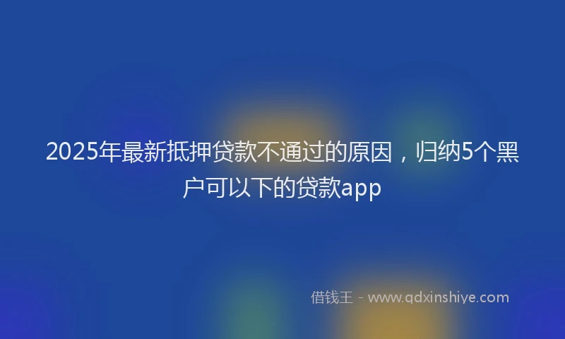 2025年最新抵押贷款不通过的原因，归纳5个黑户可以下的贷款app