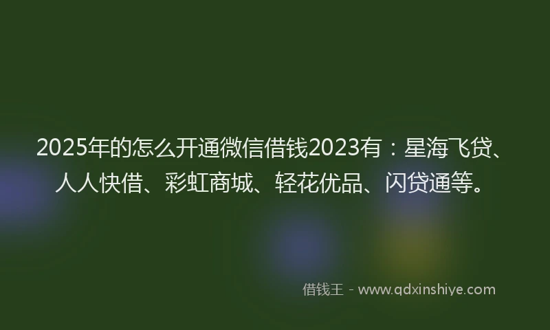 2025年的怎么开通微信借钱2023有：星海飞贷、人人快借、彩虹商城、轻花优品、闪贷通等。