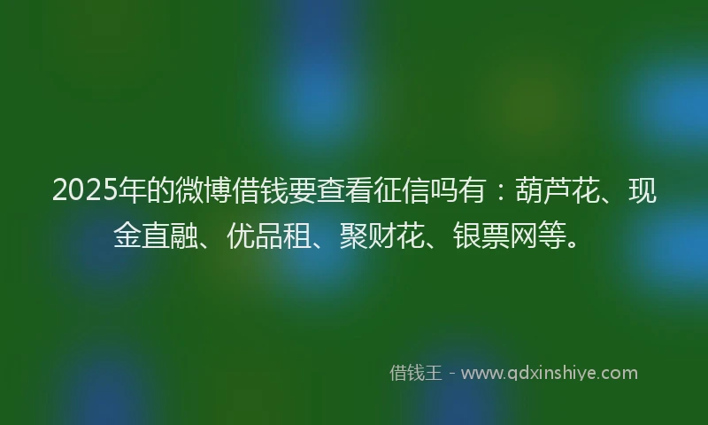 2025年的微博借钱要查看征信吗有：葫芦花、现金直融、优品租、聚财花、银票网等。