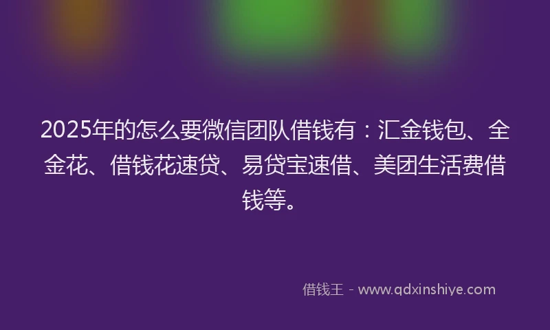 2025年的怎么要微信团队借钱有：汇金钱包、全金花、借钱花速贷、易贷宝速借、美团生活费借钱等。