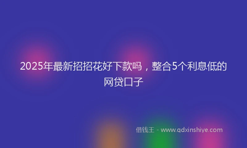 2025年最新招招花好下款吗，整合5个利息低的网贷口子