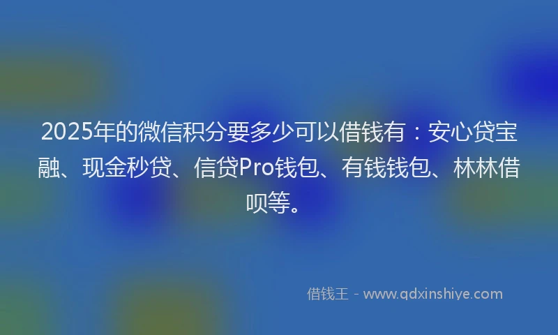 2025年的微信积分要多少可以借钱有：安心贷宝融、现金秒贷、信贷Pro钱包、有钱钱包、林林借呗等。