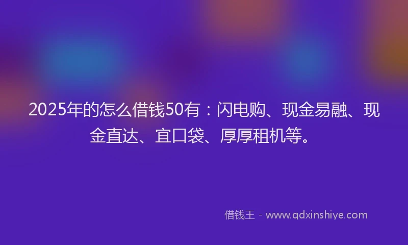 2025年的怎么借钱50有：闪电购、现金易融、现金直达、宜口袋、厚厚租机等。