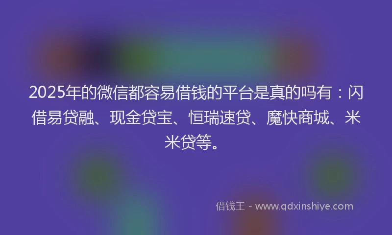 2025年的微信都容易借钱的平台是真的吗有：闪借易贷融、现金贷宝、恒瑞速贷、魔快商城、米米贷等。
