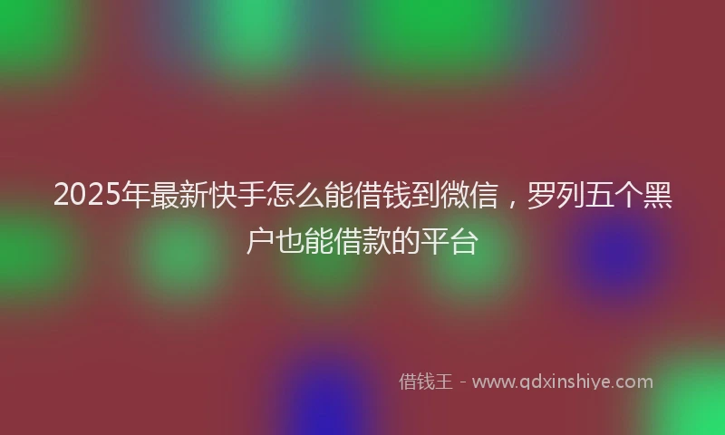 2025年最新快手怎么能借钱到微信，罗列五个黑户也能借款的平台