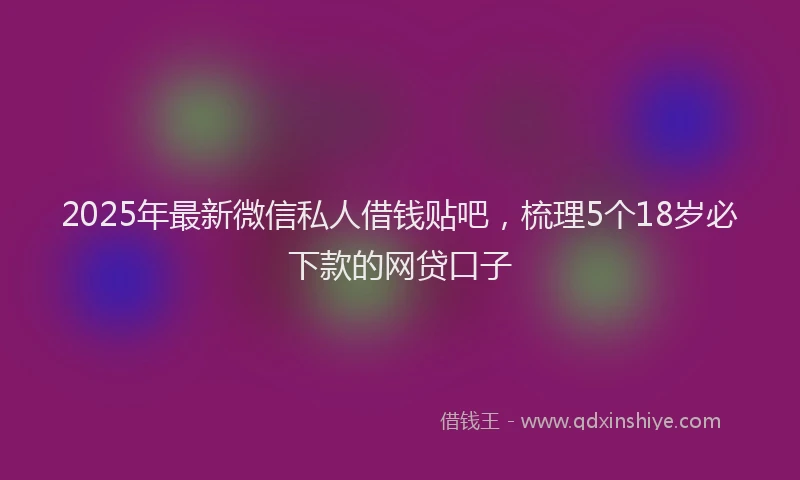2025年最新微信私人借钱贴吧，梳理5个18岁必下款的网贷口子
