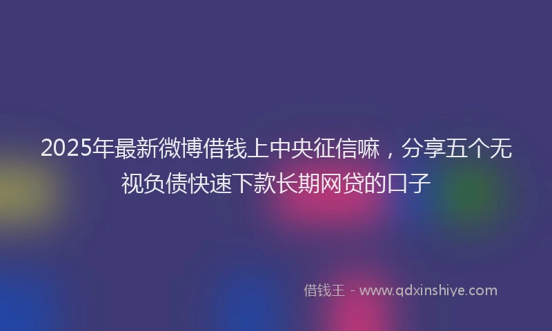 2025年最新微博借钱上中央征信嘛，分享五个无视负债快速下款长期网贷的口子