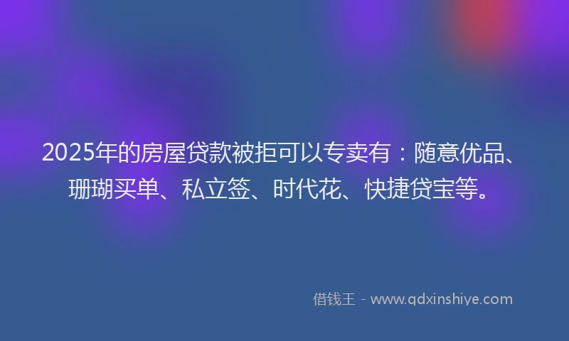 2025年的房屋贷款被拒可以专卖有：随意优品、珊瑚买单、私立签、时代花、快捷贷宝等。