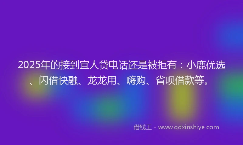 2025年的接到宜人贷电话还是被拒有：小鹿优选、闪借快融、龙龙用、嗨购、省呗借款等。