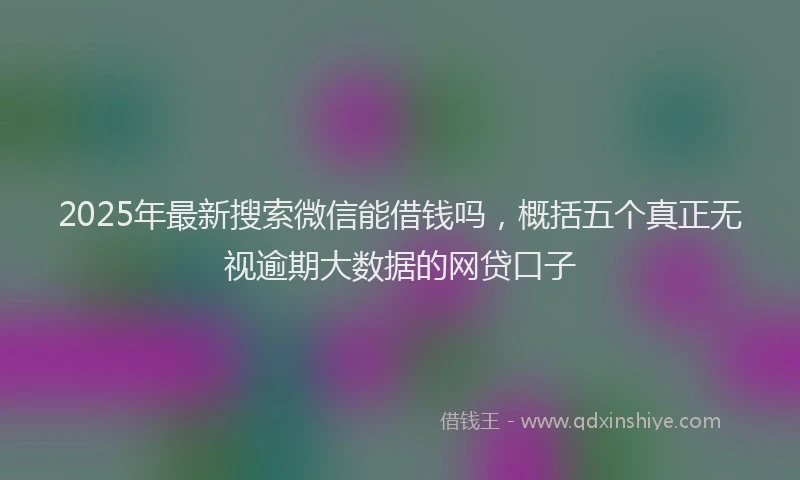 2025年最新搜索微信能借钱吗，概括五个真正无视逾期大数据的网贷口子