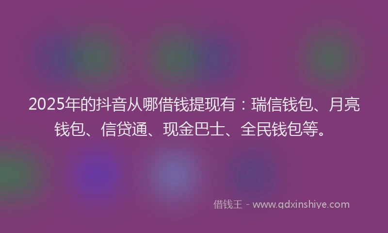 2025年的抖音从哪借钱提现有：瑞信钱包、月亮钱包、信贷通、现金巴士、全民钱包等。