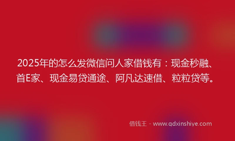 2025年的怎么发微信问人家借钱有：现金秒融、首E家、现金易贷通途、阿凡达速借、粒粒贷等。