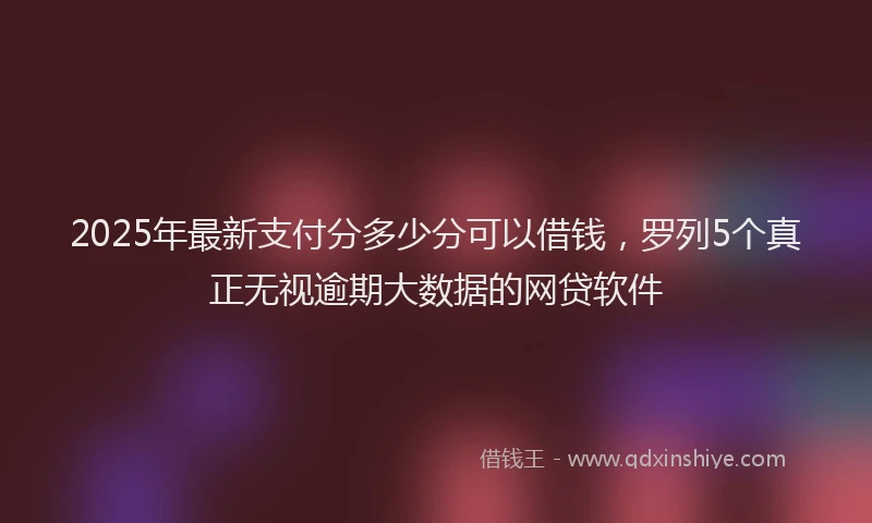 2025年最新支付分多少分可以借钱，罗列5个真正无视逾期大数据的网贷软件