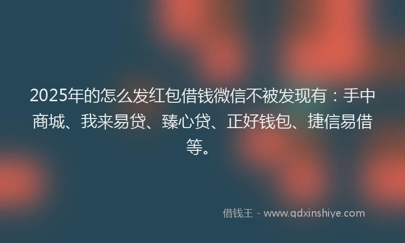 2025年的怎么发红包借钱微信不被发现有：手中商城、我来易贷、臻心贷、正好钱包、捷信易借等。