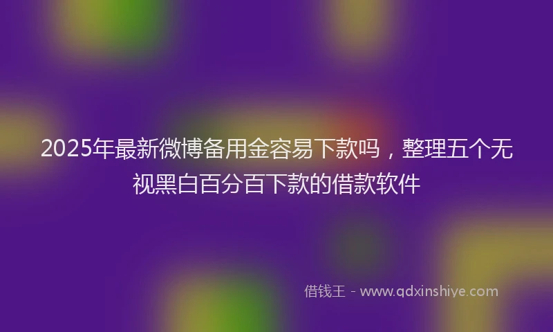2025年最新微博备用金容易下款吗，整理五个无视黑白百分百下款的借款软件