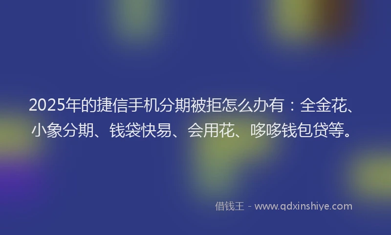 2025年的捷信手机分期被拒怎么办有：全金花、小象分期、钱袋快易、会用花、哆哆钱包贷等。