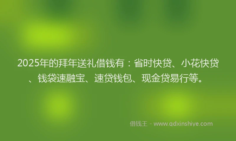 2025年的拜年送礼借钱有：省时快贷、小花快贷、钱袋速融宝、速贷钱包、现金贷易行等。