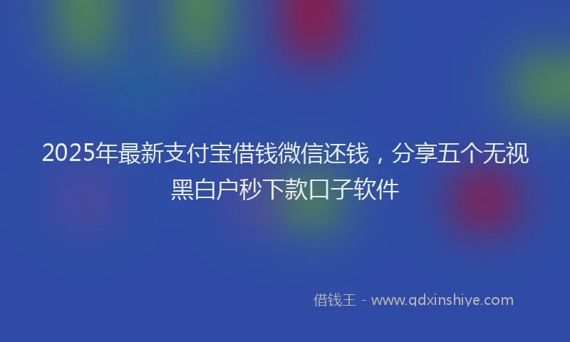 2025年最新支付宝借钱微信还钱，分享五个无视黑白户秒下款口子软件