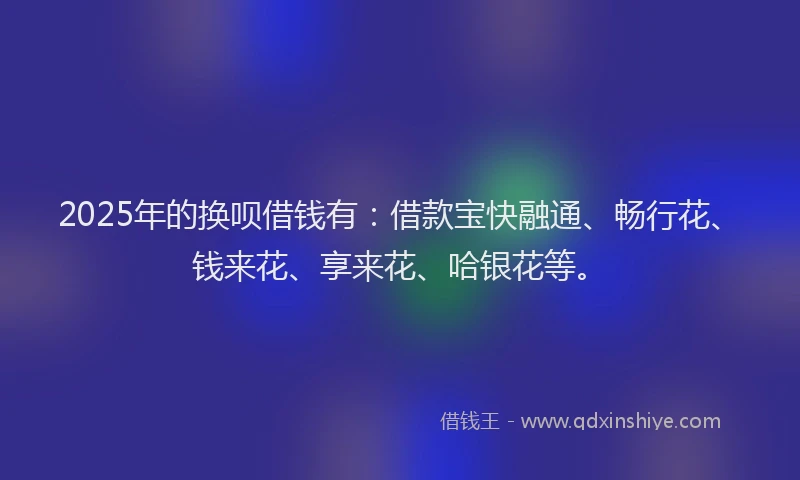 2025年的换呗借钱有：借款宝快融通、畅行花、钱来花、享来花、哈银花等。