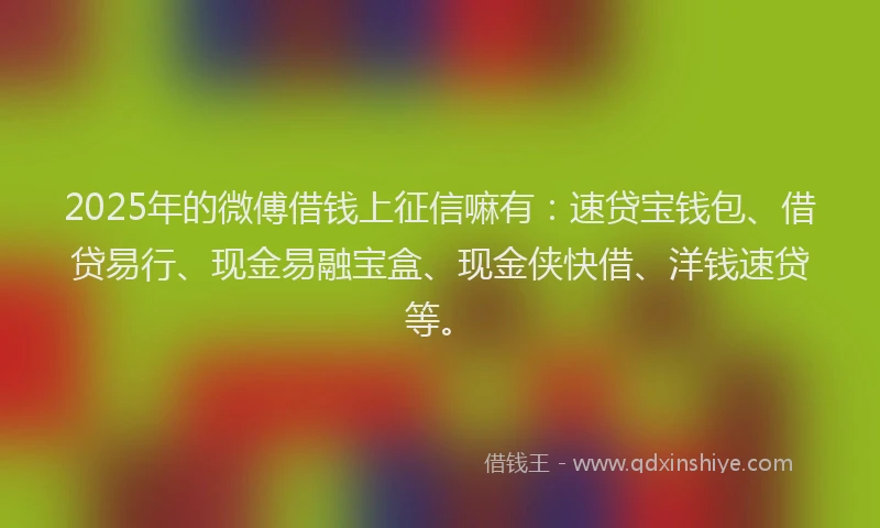 2025年的微傅借钱上征信嘛有：速贷宝钱包、借贷易行、现金易融宝盒、现金侠快借、洋钱速贷等。