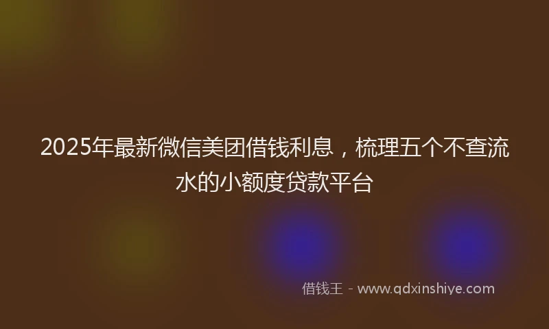 2025年最新微信美团借钱利息，梳理五个不查流水的小额度贷款平台