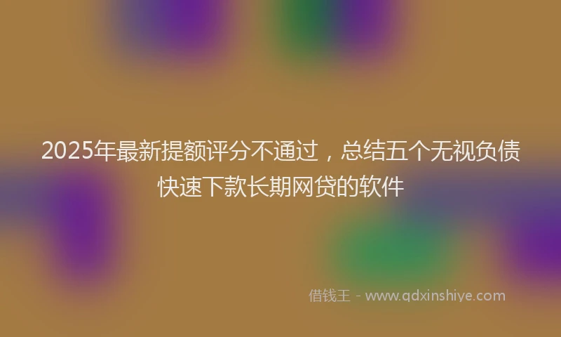 2025年最新提额评分不通过，总结五个无视负债快速下款长期网贷的软件