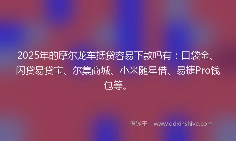 2025年的摩尔龙车抵贷容易下款吗有：口袋金、闪贷易贷宝、尔集商城、小米随星借、易捷Pro钱包等。