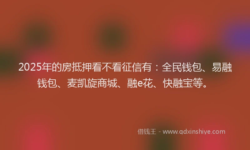 2025年的房抵押看不看征信有：全民钱包、易融钱包、麦凯旋商城、融e花、快融宝等。