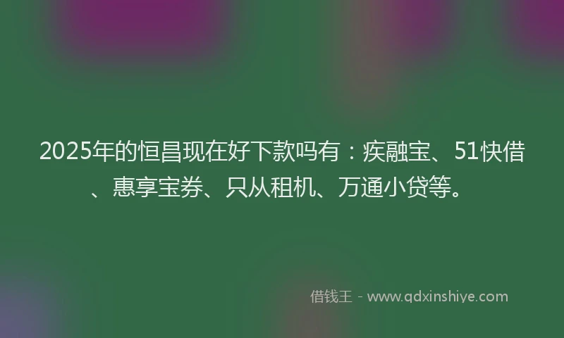 2025年的恒昌现在好下款吗有：疾融宝、51快借、惠享宝券、只从租机、万通小贷等。