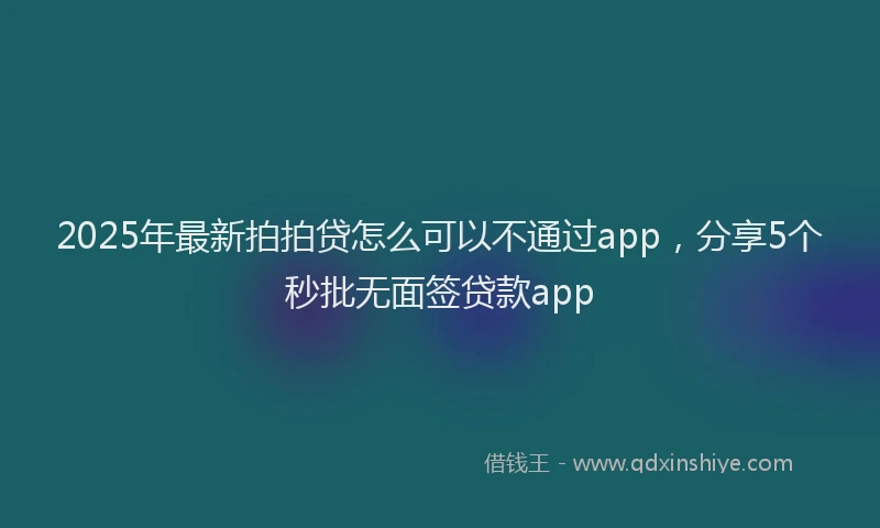 2025年最新拍拍贷怎么可以不通过app，分享5个秒批无面签贷款app