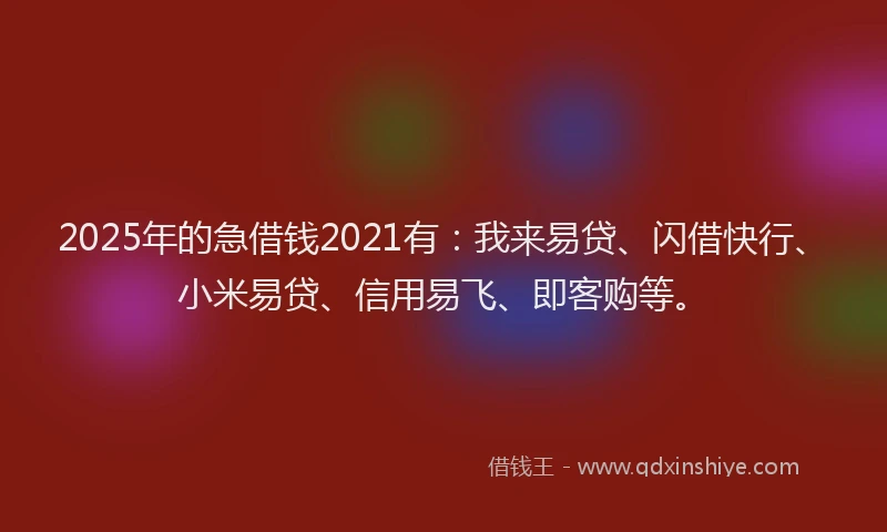 2025年的急借钱2021有：我来易贷、闪借快行、小米易贷、信用易飞、即客购等。