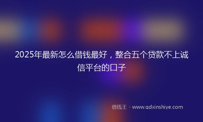 2025年最新怎么借钱最好，整合五个贷款不上诚信平台的口子