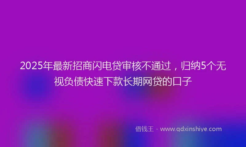 2025年最新招商闪电贷审核不通过，归纳5个无视负债快速下款长期网贷的口子
