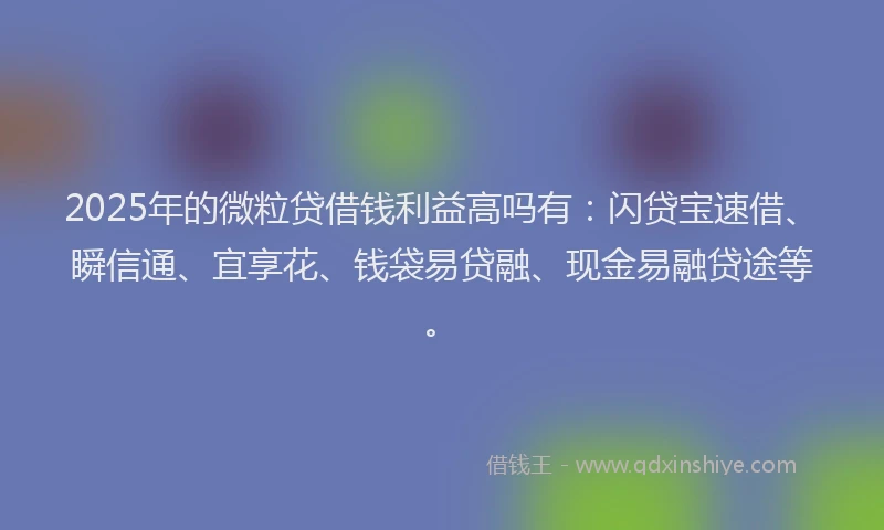 2025年的微粒贷借钱利益高吗有：闪贷宝速借、瞬信通、宜享花、钱袋易贷融、现金易融贷途等。