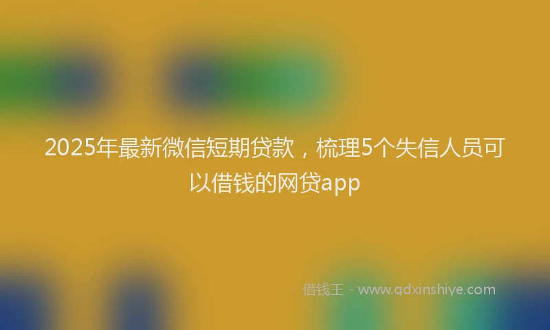 2025年最新微信短期贷款，梳理5个失信人员可以借钱的网贷app