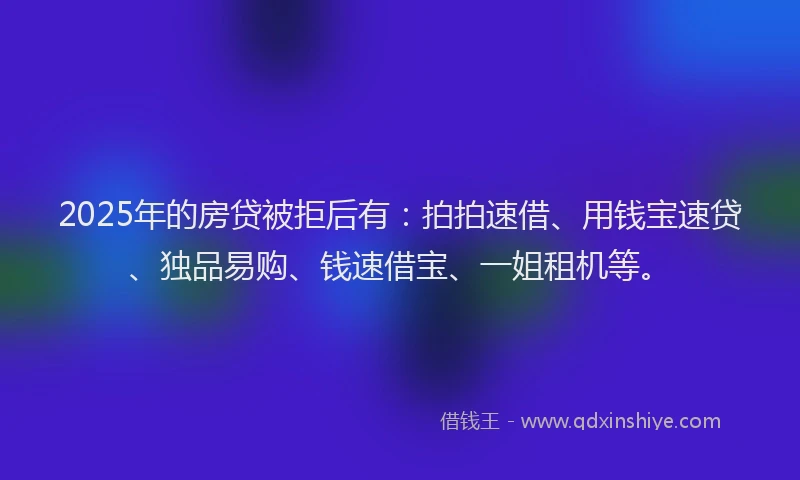 2025年的房贷被拒后有：拍拍速借、用钱宝速贷、独品易购、钱速借宝、一姐租机等。