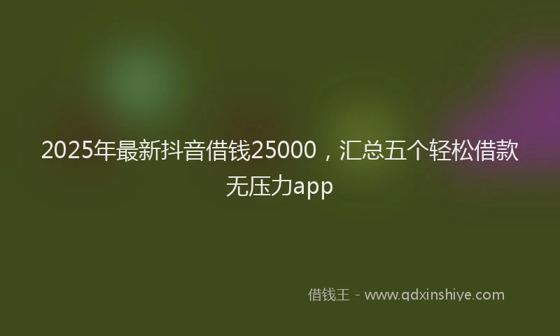 2025年最新抖音借钱25000，汇总五个轻松借款无压力app