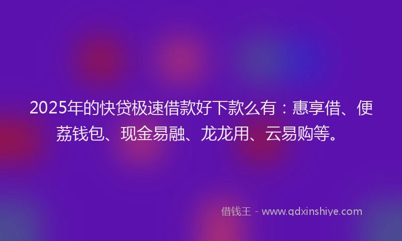 2025年的快贷极速借款好下款么有：惠享借、便荔钱包、现金易融、龙龙用、云易购等。