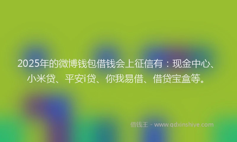 2025年的微博钱包借钱会上征信有：现金中心、小米贷、平安i贷、你我易借、借贷宝盒等。