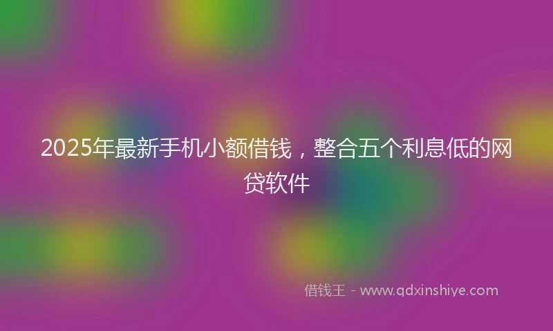 2025年最新手机小额借钱，整合五个利息低的网贷软件