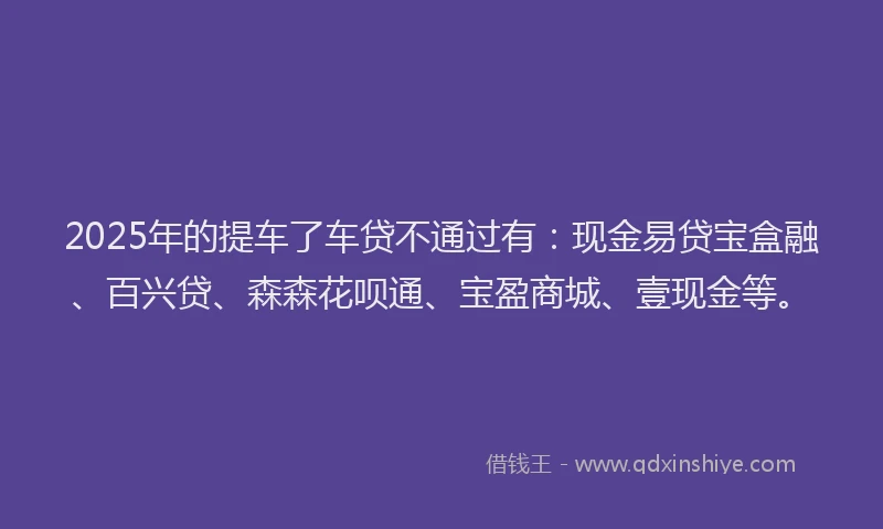 2025年的提车了车贷不通过有：现金易贷宝盒融、百兴贷、森森花呗通、宝盈商城、壹现金等。