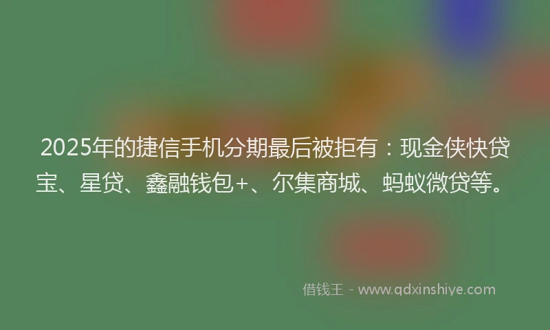 2025年的捷信手机分期最后被拒有：现金侠快贷宝、星贷、鑫融钱包+、尔集商城、蚂蚁微贷等。